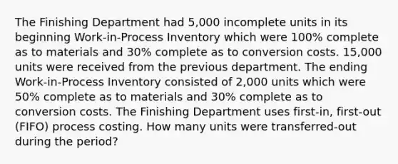 The Finishing Department had 5,000 incomplete units in its beginning Work-in-Process Inventory which were 100% complete as to materials and 30% complete as to conversion costs. 15,000 units were received from the previous department. The ending Work-in-Process Inventory consisted of 2,000 units which were 50% complete as to materials and 30% complete as to conversion costs. The Finishing Department uses first-in, first-out (FIFO) process costing. How many units were transferred-out during the period?