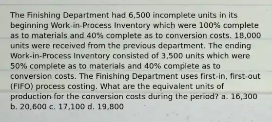 The Finishing Department had 6,500 incomplete units in its beginning Work-in-Process Inventory which were 100% complete as to materials and 40% complete as to conversion costs. 18,000 units were received from the previous department. The ending Work-in-Process Inventory consisted of 3,500 units which were 50% complete as to materials and 40% complete as to conversion costs. The Finishing Department uses first-in, first-out (FIFO) process costing. What are the equivalent units of production for the conversion costs during the period? a. 16,300 b. 20,600 c. 17,100 d. 19,800