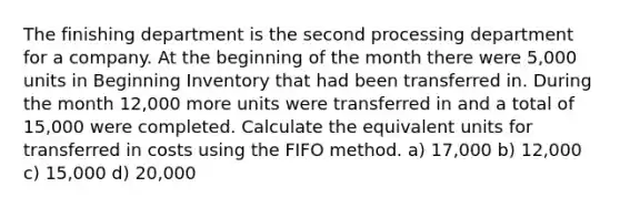 The finishing department is the second processing department for a company. At the beginning of the month there were 5,000 units in Beginning Inventory that had been transferred in. During the month 12,000 more units were transferred in and a total of 15,000 were completed. Calculate the equivalent units for transferred in costs using the FIFO method. a) 17,000 b) 12,000 c) 15,000 d) 20,000