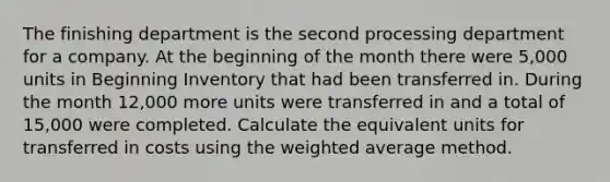 The finishing department is the second processing department for a company. At the beginning of the month there were 5,000 units in Beginning Inventory that had been transferred in. During the month 12,000 more units were transferred in and a total of 15,000 were completed. Calculate the equivalent units for transferred in costs using the weighted average method.