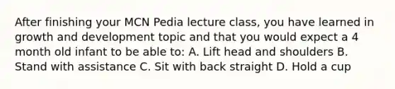 After finishing your MCN Pedia lecture class, you have learned in growth and development topic and that you would expect a 4 month old infant to be able to: A. Lift head and shoulders B. Stand with assistance C. Sit with back straight D. Hold a cup