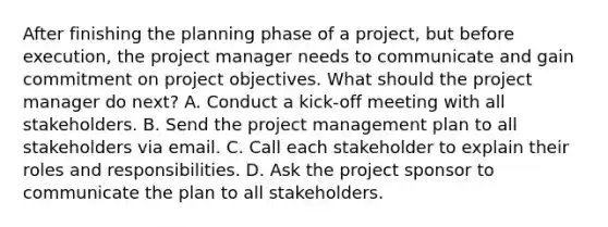 After finishing the planning phase of a project, but before execution, the project manager needs to communicate and gain commitment on project objectives. What should the project manager do next? A. Conduct a kick-off meeting with all stakeholders. B. Send the project management plan to all stakeholders via email. C. Call each stakeholder to explain their roles and responsibilities. D. Ask the project sponsor to communicate the plan to all stakeholders.