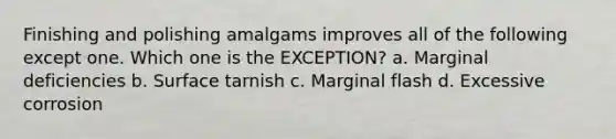 Finishing and polishing amalgams improves all of the following except one. Which one is the EXCEPTION? a. Marginal deficiencies b. Surface tarnish c. Marginal flash d. Excessive corrosion