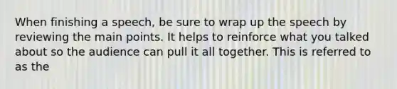 When finishing a speech, be sure to wrap up the speech by reviewing the main points. It helps to reinforce what you talked about so the audience can pull it all together. This is referred to as the