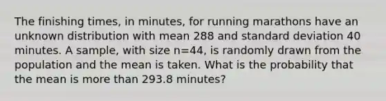 The finishing times, in minutes, for running marathons have an unknown distribution with mean 288 and standard deviation 40 minutes. A sample, with size n=44, is randomly drawn from the population and the mean is taken. What is the probability that the mean is more than 293.8 minutes?