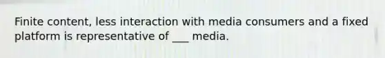 Finite content, less interaction with media consumers and a fixed platform is representative of ___ media.