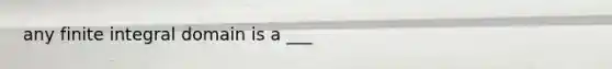 any finite integral domain is a ___