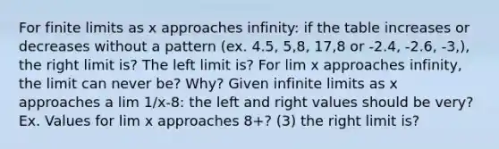 For finite limits as x approaches infinity: if the table increases or decreases without a pattern (ex. 4.5, 5,8, 17,8 or -2.4, -2.6, -3,), the right limit is? The left limit is? For lim x approaches infinity, the limit can never be? Why? Given <a href='https://www.questionai.com/knowledge/kbZb8jcPuM-infinite-limits' class='anchor-knowledge'>infinite limits</a> as x approaches a lim 1/x-8: the left and right values should be very? Ex. Values for lim x approaches 8+? (3) the right limit is?