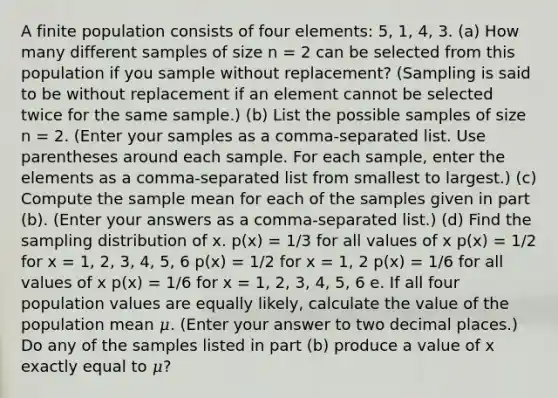 A finite population consists of four elements: 5, 1, 4, 3. (a) How many different samples of size n = 2 can be selected from this population if you sample without replacement? (Sampling is said to be without replacement if an element cannot be selected twice for the same sample.) (b) List the possible samples of size n = 2. (Enter your samples as a comma-separated list. Use parentheses around each sample. For each sample, enter the elements as a comma-separated list from smallest to largest.) (c) Compute the sample mean for each of the samples given in part (b). (Enter your answers as a comma-separated list.) (d) Find the sampling distribution of x. p(x) = 1/3 for all values of x p(x) = 1/2 for x = 1, 2, 3, 4, 5, 6 p(x) = 1/2 for x = 1, 2 p(x) = 1/6 for all values of x p(x) = 1/6 for x = 1, 2, 3, 4, 5, 6 e. If all four population values are equally likely, calculate the value of the population mean 𝜇. (Enter your answer to two decimal places.) Do any of the samples listed in part (b) produce a value of x exactly equal to 𝜇?