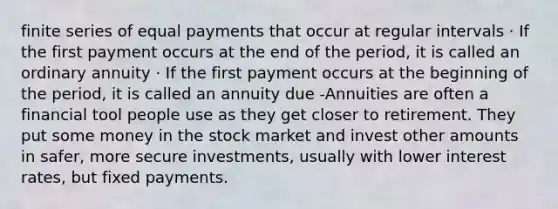 finite series of equal payments that occur at regular intervals · If the first payment occurs at the end of the period, it is called an ordinary annuity · If the first payment occurs at the beginning of the period, it is called an annuity due -Annuities are often a financial tool people use as they get closer to retirement. They put some money in the stock market and invest other amounts in safer, more secure investments, usually with lower interest rates, but fixed payments.