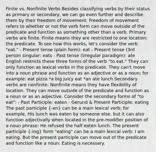 Finite vs. Nonfinite Verbs Besides classifying verbs by their status as primary or secondary, we can go even further and describe them by their freedom of movement. Freedom of movement refers to whether or not the verb form can move outside of the predicate and function as something other than a verb. Primary verbs are finite. Finite means they are restricted to one location: the predicate. To see how this works, let's consider the verb "eat." - Present tense (plain form): eat - Present tense (3rd person singular: eats - Past tense (irregular paradigm): ate English restricts these three forms of the verb "to eat." They can only function as lexical verbs in the predicate. They can't move into a noun phrase and function as an adjective or as a noun; for example: eat pizza *a big juicy eat *an ate lunch Secondary verbs are nonfinite. Nonfinite means they have flexibility of location. They can move outside of the predicate and function as a noun or as an adjective. Consider the secondary forms of "to eat": - Past Participle: eaten - Gerund & Present Participle: eating The past participle (-en) can be a main lexical verb; for example, His lunch was eaten by someone else, but it can also function adjectivally when located in the pre-modifier position of a noun phrase: He refused the half eaten lunch. The present participle (-ing) form "eating" can be a main lexical verb: I am eating. But the present participle can move out of the predicate and function like a noun: Eating is necessary.