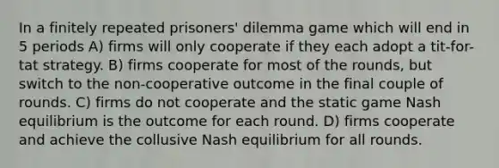 In a finitely repeated prisoners' dilemma game which will end in 5 periods A) firms will only cooperate if they each adopt a tit-for-tat strategy. B) firms cooperate for most of the rounds, but switch to the non-cooperative outcome in the final couple of rounds. C) firms do not cooperate and the static game Nash equilibrium is the outcome for each round. D) firms cooperate and achieve the collusive Nash equilibrium for all rounds.