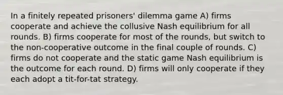 In a finitely repeated prisoners' dilemma game A) firms cooperate and achieve the collusive Nash equilibrium for all rounds. B) firms cooperate for most of the rounds, but switch to the non-cooperative outcome in the final couple of rounds. C) firms do not cooperate and the static game Nash equilibrium is the outcome for each round. D) firms will only cooperate if they each adopt a tit-for-tat strategy.