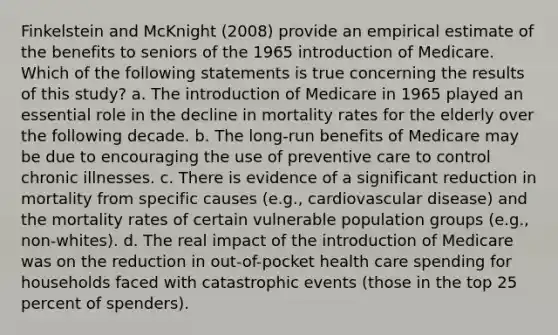 Finkelstein and McKnight (2008) provide an empirical estimate of the benefits to seniors of the 1965 introduction of Medicare. Which of the following statements is true concerning the results of this study? a. The introduction of Medicare in 1965 played an essential role in the decline in mortality rates for the elderly over the following decade. b. The long-run benefits of Medicare may be due to encouraging the use of preventive care to control chronic illnesses. c. There is evidence of a significant reduction in mortality from specific causes (e.g., cardiovascular disease) and the mortality rates of certain vulnerable population groups (e.g., non-whites). d. The real impact of the introduction of Medicare was on the reduction in out-of-pocket health care spending for households faced with catastrophic events (those in the top 25 percent of spenders).