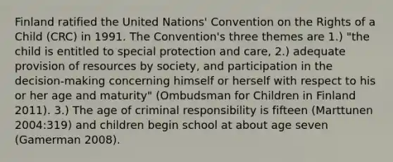 Finland ratified the United Nations' Convention on the Rights of a Child (CRC) in 1991. The Convention's three themes are 1.) "the child is entitled to special protection and care, 2.) adequate provision of resources by society, and participation in the decision-making concerning himself or herself with respect to his or her age and maturity" (Ombudsman for Children in Finland 2011). 3.) The age of criminal responsibility is fifteen (Marttunen 2004:319) and children begin school at about age seven (Gamerman 2008).