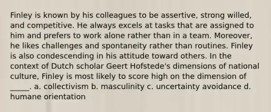 Finley is known by his colleagues to be assertive, strong willed, and competitive. He always excels at tasks that are assigned to him and prefers to work alone rather than in a team. Moreover, he likes challenges and spontaneity rather than routines. Finley is also condescending in his attitude toward others. In the context of Dutch scholar Geert Hofstede's dimensions of national culture, Finley is most likely to score high on the dimension of _____. a. collectivism b. masculinity c. uncertainty avoidance d. humane orientation