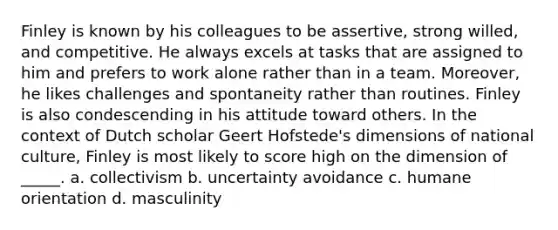 Finley is known by his colleagues to be assertive, strong willed, and competitive. He always excels at tasks that are assigned to him and prefers to work alone rather than in a team. Moreover, he likes challenges and spontaneity rather than routines. Finley is also condescending in his attitude toward others. In the context of Dutch scholar Geert Hofstede's dimensions of national culture, Finley is most likely to score high on the dimension of _____. a. collectivism b. uncertainty avoidance c. humane orientation d. masculinity