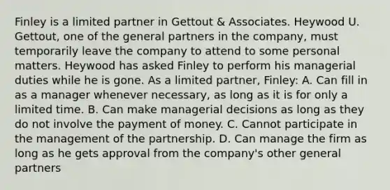 Finley is a limited partner in Gettout & Associates. Heywood U. Gettout, one of the general partners in the company, must temporarily leave the company to attend to some personal matters. Heywood has asked Finley to perform his managerial duties while he is gone. As a limited partner, Finley: A. Can fill in as a manager whenever necessary, as long as it is for only a limited time. B. Can make managerial decisions as long as they do not involve the payment of money. C. Cannot participate in the management of the partnership. D. Can manage the firm as long as he gets approval from the company's other general partners