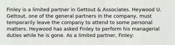 Finley is a limited partner in Gettout & Associates. Heywood U. Gettout, one of the general partners in the company, must temporarily leave the company to attend to some personal matters. Heywood has asked Finley to perform his managerial duties while he is gone. As a limited partner, Finley: