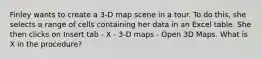 Finley wants to create a 3-D map scene in a tour. To do this, she selects a range of cells containing her data in an Excel table. She then clicks on Insert tab - X - 3-D maps - Open 3D Maps. What is X in the procedure?