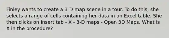 Finley wants to create a 3-D map scene in a tour. To do this, she selects a range of cells containing her data in an Excel table. She then clicks on Insert tab - X - 3-D maps - Open 3D Maps. What is X in the procedure?