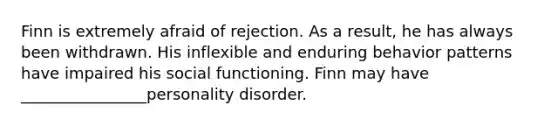 Finn is extremely afraid of rejection. As a result, he has always been withdrawn. His inflexible and enduring behavior patterns have impaired his social functioning. Finn may have ________________personality disorder.