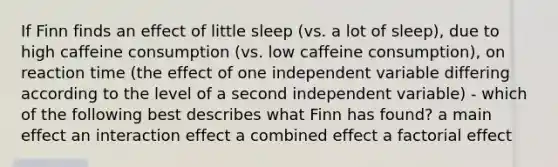 If Finn finds an effect of little sleep (vs. a lot of sleep), due to high caffeine consumption (vs. low caffeine consumption), on reaction time (the effect of one independent variable differing according to the level of a second independent variable) - which of the following best describes what Finn has found? a main effect an interaction effect a combined effect a factorial effect