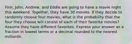 Finn, John, Andrew, and Eddie are going to have a movie night this weekend. Together, they have 30 movies. If they decide to randomly choose four movies, what is the probability that the four they choose will consist of each of their favorite movies? Assume they have different favorites. Express your answer as a fraction in lowest terms or a decimal rounded to the nearest millionth.