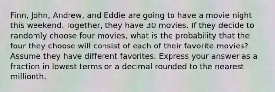 Finn, John, Andrew, and Eddie are going to have a movie night this weekend. Together, they have 30 movies. If they decide to randomly choose four movies, what is the probability that the four they choose will consist of each of their favorite movies? Assume they have different favorites. Express your answer as a fraction in lowest terms or a decimal rounded to the nearest millionth.