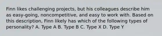 Finn likes challenging projects, but his colleagues describe him as easy-going, noncompetitive, and easy to work with. Based on this description, Finn likely has which of the following types of personality? A. Type A B. Type B C. Type X D. Type Y