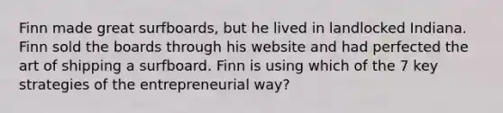 Finn made great surfboards, but he lived in landlocked Indiana. Finn sold the boards through his website and had perfected the art of shipping a surfboard. Finn is using which of the 7 key strategies of the entrepreneurial way?