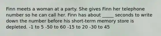 Finn meets a woman at a party. She gives Finn her telephone number so he can call her. Finn has about _____ seconds to write down the number before his short-term memory store is depleted. -1 to 5 -50 to 60 -15 to 20 -30 to 45