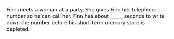 Finn meets a woman at a party. She gives Finn her telephone number so he can call her. Finn has about _____ seconds to write down the number before his short-term memory store is depleted.