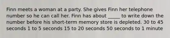 Finn meets a woman at a party. She gives Finn her telephone number so he can call her. Finn has about _____ to write down the number before his short-term memory store is depleted. 30 to 45 seconds 1 to 5 seconds 15 to 20 seconds 50 seconds to 1 minute