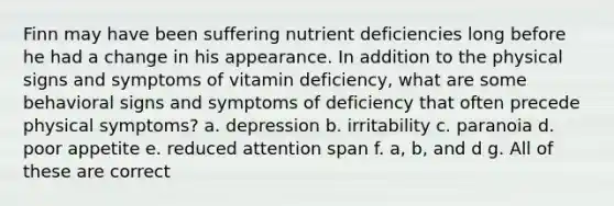 Finn may have been suffering nutrient deficiencies long before he had a change in his appearance. In addition to the physical signs and symptoms of vitamin deficiency, what are some behavioral signs and symptoms of deficiency that often precede physical symptoms? a. depression b. irritability c. paranoia d. poor appetite e. reduced attention span f. a, b, and d g. All of these are correct