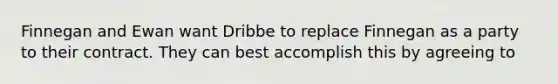 Finnegan and Ewan want Dribbe to replace Finnegan as a party to their contract. They can best accomplish this by agreeing to