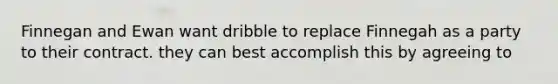 Finnegan and Ewan want dribble to replace Finnegah as a party to their contract. they can best accomplish this by agreeing to
