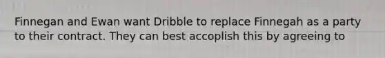 Finnegan and Ewan want Dribble to replace Finnegah as a party to their contract. They can best accoplish this by agreeing to