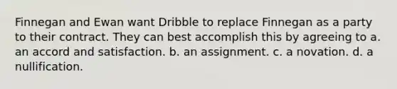 Finnegan and Ewan want Dribble to replace Finnegan as a party to their contract. They can best accomplish this by agreeing to a. an accord and satisfaction. b. an assignment. c. a novation. d. a nullification.