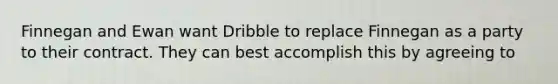 Finnegan and Ewan want Dribble to replace Finnegan as a party to their contract. They can best accomplish this by agreeing to