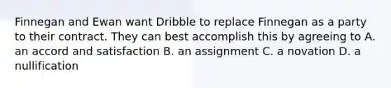 Finnegan and Ewan want Dribble to replace Finnegan as a party to their contract. They can best accomplish this by agreeing to A. an accord and satisfaction B. an assignment C. a novation D. a nullification