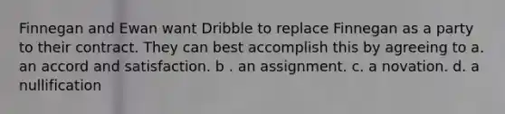 Finnegan and Ewan want Dribble to replace Finnegan as a party to their contract. They can best accomplish this by agreeing to a. an accord and satisfaction. b . an assignment. c. a novation. d. a nullification