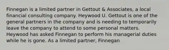 Finnegan is a limited partner in Gettout & Associates, a local financial consulting company. Heywood U. Gettout is one of the general partners in the company and is needing to temporarily leave the company to attend to some personal matters. Heywood has asked Finnegan to perform his managerial duties while he is gone. As a limited partner, Finnegan