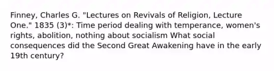 Finney, Charles G. "Lectures on Revivals of Religion, Lecture One." 1835 (3)*: Time period dealing with temperance, women's rights, abolition, nothing about socialism What social consequences did the Second Great Awakening have in the early 19th century?