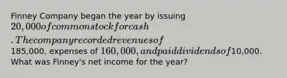 Finney Company began the year by issuing 20,000 of common stock for cash. The company recorded revenues of185,000, expenses of 160,000, and paid dividends of10,000. What was Finney's net income for the year?