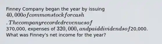 Finney Company began the year by issuing 40,000 of common stock for cash. The company recorded revenues of370,000, expenses of 320,000, and paid dividends of20,000. What was Finney's net income for the year?