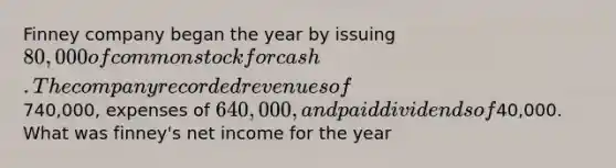 Finney company began the year by issuing 80,000 of common stock for cash. The company recorded revenues of740,000, expenses of 640,000, and paid dividends of40,000. What was finney's net income for the year