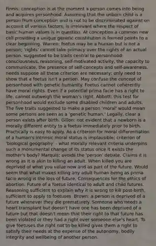 Finnis: conception is at the moment a person comes into being and acquires personhood. Assuming that the unborn child is a person from conception and is not to be discriminated against on account of various factors, is irrelevant where the respect of basic human values is in question. At conception a common new cell providing a unique genetic constitution is formed points to a clear beginning. Warren: foetus may be a human but is not a person; 'rights' cannot take primacy over the rights of an actual person. suggested to be traits central to personhood: consciousness, reasoning, self-motivated activity, the capacity to communicate, the presence of self-concepts and self-awareness. needs suppose all these criterion are necessary; only need to show that a foetus isn't a person. May confuse the concept of personhood with genetic humanity. Foetus cannot coherently have moral rights. Even if a potential prima facie has a right to life, cannot outweigh the woman's right. Abbott: this test for personhood would exclude some disabled children and adults. The five traits suggested to make a person 'moral' would mean some persons are seen as a 'genetic human.' Legally, clear a person exists after birth. Gillon: not evident that a newborn is a morally different entity to a foetus immediately prior to birth. Practically is easy to apply. As a criterion for moral differentiation of a human's intrinsic moral status is implausible; criterion of 'biological geography' - what morally relevant criteria underpins such a monumental change of its status once it exists the mother's body? Marquis: avoids the 'person' debate. Claims it is wrong as it is akin to killing an adult. When killed you are deprived of what you value now and as part of the future. Would seem that what makes killing any adult human being as prima facie wrong is the loss of future. Consequences for the ethics of abortion. Future of a foetus identical to adult and child futures. Reasoning sufficient to explain why it is wrong to kill post-birth, sufficient to apply to foetuses. Brown: a person is deprived of a future whenever they die prematurely. Someone who needs a heart transplant but doesn't have one has been deprived of a future but that doesn't mean that their right to that future has been violated or they had a right over someone else's heart. To give foetuses the right not to be killed gives them a right to satisfy their needs at the expense of the autonomy, bodily integrity and wellbeing of another person.