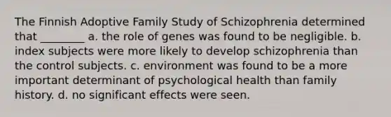 The Finnish Adoptive Family Study of Schizophrenia determined that ________ a. the role of genes was found to be negligible. b. index subjects were more likely to develop schizophrenia than the control subjects. c. environment was found to be a more important determinant of psychological health than family history. d. no significant effects were seen.