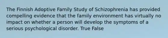 The Finnish Adoptive Family Study of Schizophrenia has provided compelling evidence that the family environment has virtually no impact on whether a person will develop the symptoms of a serious psychological disorder. True False